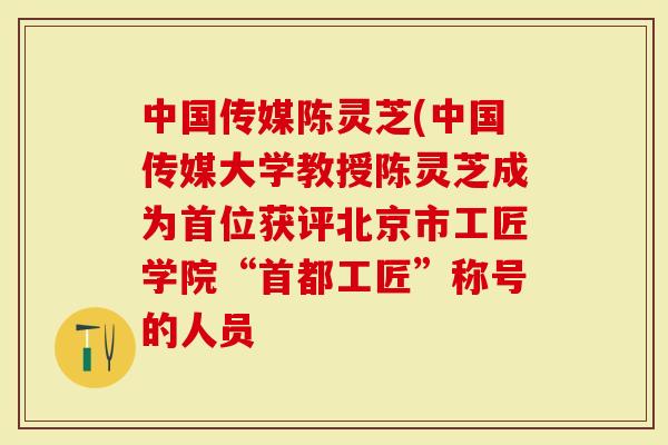 中国传媒陈灵芝(中国传媒大学教授陈灵芝成为首位获评北京市工匠学院“首都工匠”称号的人员