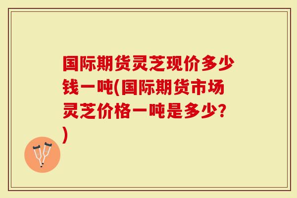 国际期货灵芝现价多少钱一吨(国际期货市场灵芝价格一吨是多少？)