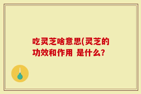 吃灵芝啥意思(灵芝的功效和作用 是什么？