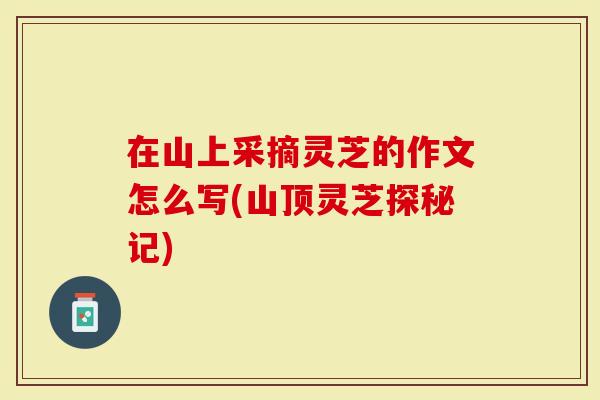 在山上采摘灵芝的作文怎么写(山顶灵芝探秘记)