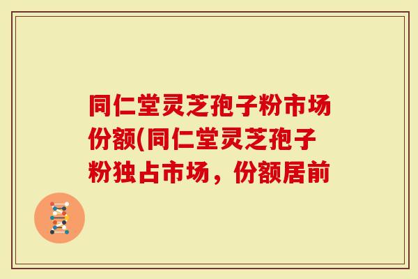 同仁堂灵芝孢子粉市场份额(同仁堂灵芝孢子粉独占市场,份额居前-第1张图片-灵芝大师 同仁堂灵芝孢子粉市场份额(同仁堂灵芝孢子粉独占市场,份额居前-第1张图片-灵芝大师