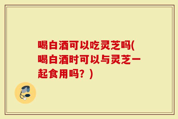 喝白酒可以吃灵芝吗(喝白酒时可以与灵芝一起食用吗？)