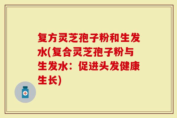 复方灵芝孢子粉和生发水(复合灵芝孢子粉与生发水:促进头发健康生长)-第1张图片-灵芝大师 复方灵芝孢子粉和生发水(复合灵芝孢子粉与生发水:促进头发健康生长)-第1张图片-灵芝大师