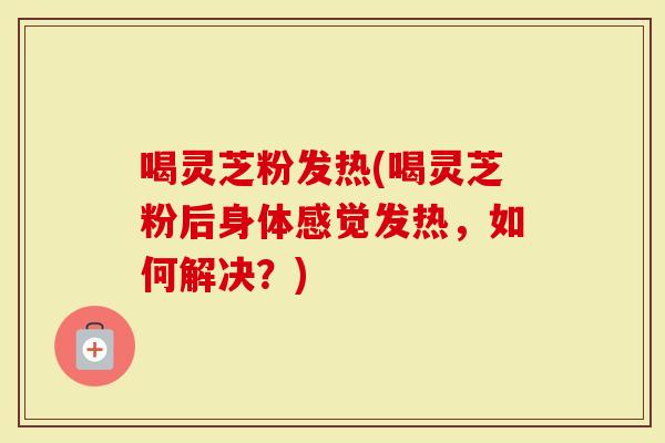 喝灵芝粉发热(喝灵芝粉后身体感觉发热,如何解决?)-第1张图片-灵芝大师 喝灵芝粉发热(喝灵芝粉后身体感觉发热,如何解决?)-第1张图片-灵芝大师