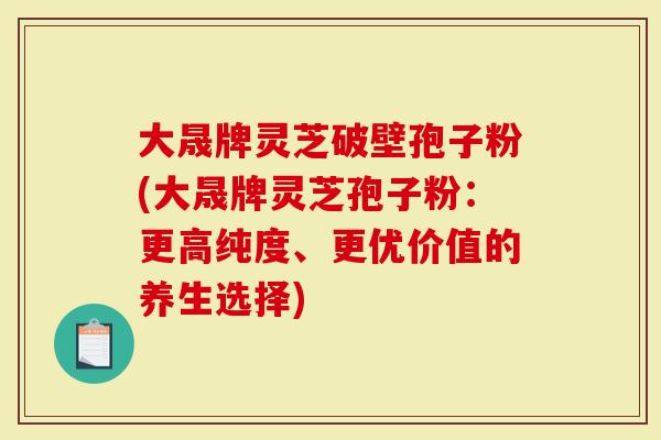 大晟牌灵芝破壁孢子粉(大晟牌灵芝孢子粉：更高纯度、更优价值的养生选择)
