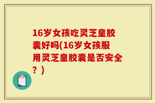 16岁女孩吃灵芝皇胶囊好吗(16岁女孩服用灵芝皇胶囊是否安全？)