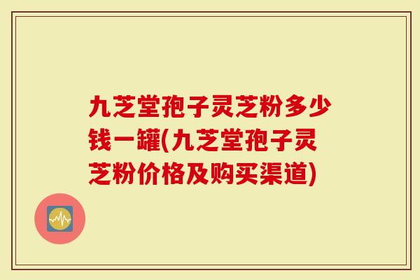 九芝堂孢子灵芝粉多少钱一罐(九芝堂孢子灵芝粉价格及购买渠道)