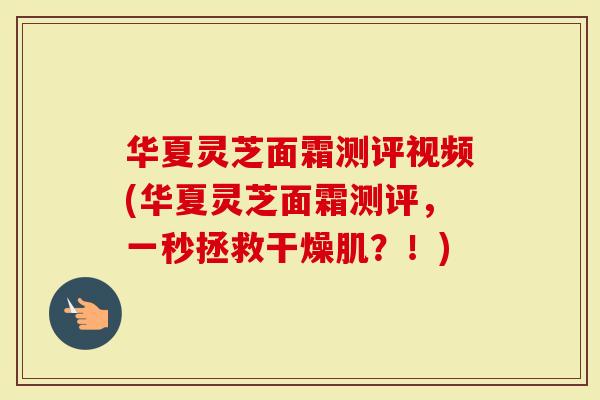 华夏灵芝面霜测评视频(华夏灵芝面霜测评，一秒拯救干燥肌？！)