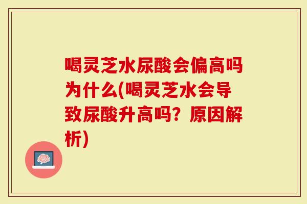 喝灵芝水尿酸会偏高吗为什么(喝灵芝水会导致尿酸升高吗？原因解析)