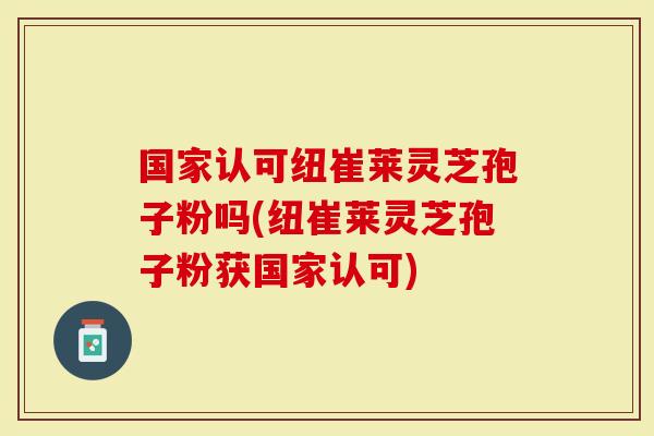 国家认可纽崔莱灵芝孢子粉吗(纽崔莱灵芝孢子粉获国家认可)