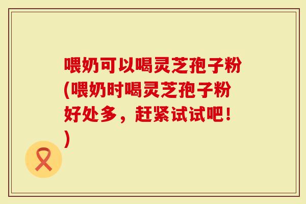 喂奶可以喝灵芝孢子粉(喂奶时喝灵芝孢子粉好处多，赶紧试试吧！)