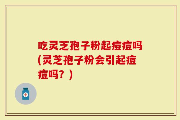 吃灵芝孢子粉起痘痘吗(灵芝孢子粉会引起痘痘吗？)