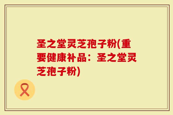 圣之堂灵芝孢子粉(重要健康补品：圣之堂灵芝孢子粉)