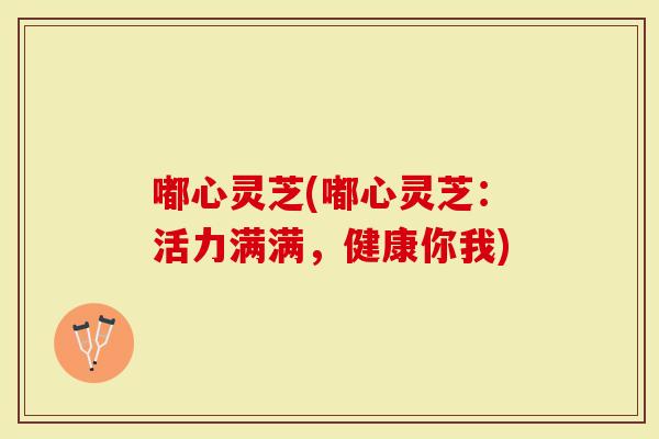 嘟心灵芝(嘟心灵芝：活力满满，健康你我)