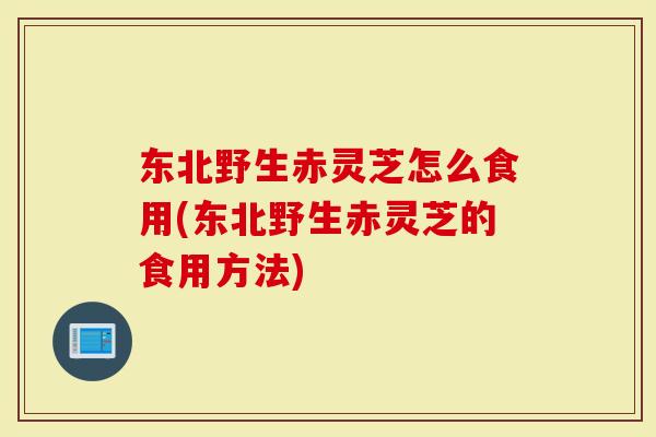 东北野生赤灵芝怎么食用(东北野生赤灵芝的食用方法)
