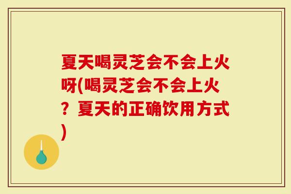 夏天喝灵芝会不会上火呀(喝灵芝会不会上火？夏天的正确饮用方式)
