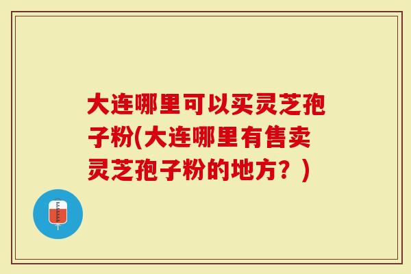 大连哪里可以买灵芝孢子粉(大连哪里有售卖灵芝孢子粉的地方？)