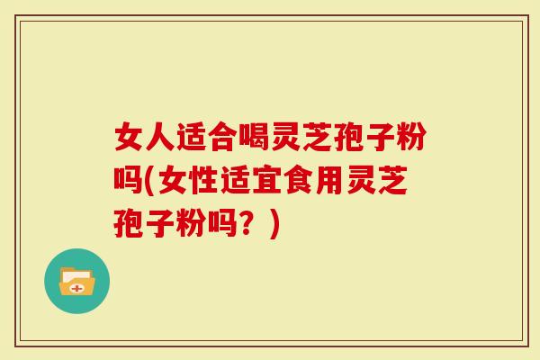 女人适合喝灵芝孢子粉吗(女性适宜食用灵芝孢子粉吗？)