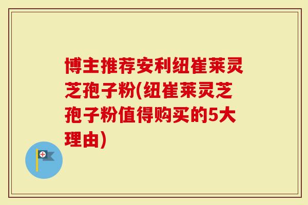 博主推荐安利纽崔莱灵芝孢子粉(纽崔莱灵芝孢子粉值得购买的5大理由)
