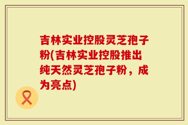 吉林实业控股灵芝孢子粉(吉林实业控股推出纯天然灵芝孢子粉，成为亮点)
