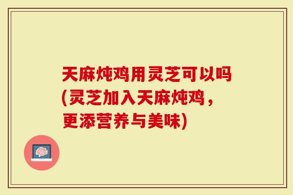 天麻炖鸡用灵芝可以吗(灵芝加入天麻炖鸡，更添营养与美味)