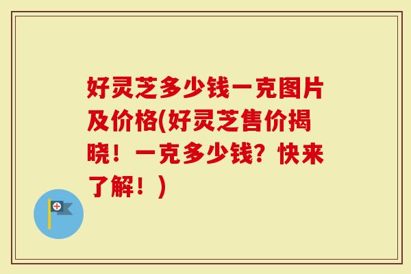 好灵芝多少钱一克图片及价格(好灵芝售价揭晓！一克多少钱？快来了解！)