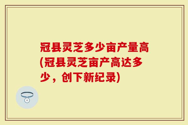 冠县灵芝多少亩产量高(冠县灵芝亩产高达多少,创下新纪录)-第1张图片-灵芝大师 冠县灵芝多少亩产量高(冠县灵芝亩产高达多少,创下新纪录)-第1张图片-灵芝大师