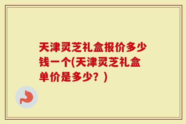 天津灵芝礼盒报价多少钱一个(天津灵芝礼盒单价是多少？)