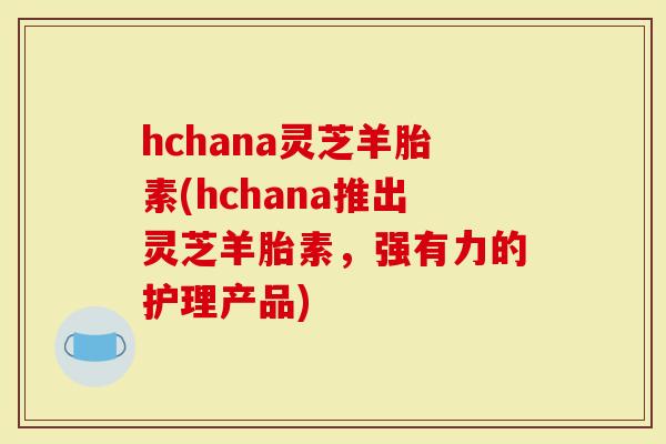 hchana灵芝羊胎素(hchana推出灵芝羊胎素，强有力的护理产品)
