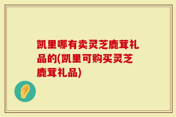 凯里哪有卖灵芝鹿茸礼品的(凯里可购买灵芝鹿茸礼品)