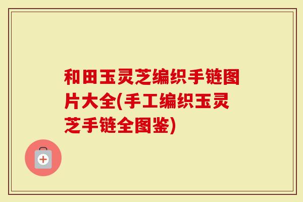和田玉灵芝编织手链图片大全(手工编织玉灵芝手链全图鉴)