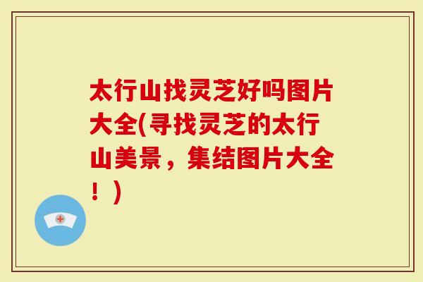 太行山找灵芝好吗图片大全(寻找灵芝的太行山美景，集结图片大全！)