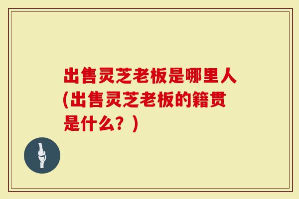 出售灵芝老板是哪里人(出售灵芝老板的籍贯是什么?)-第1张图片-灵芝大师 出售灵芝老板是哪里人(出售灵芝老板的籍贯是什么?)-第1张图片-灵芝大师