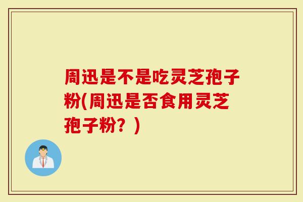 周迅是不是吃灵芝孢子粉(周迅是否食用灵芝孢子粉？)