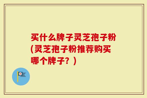 买什么牌子灵芝孢子粉(灵芝孢子粉推荐购买哪个牌子？)