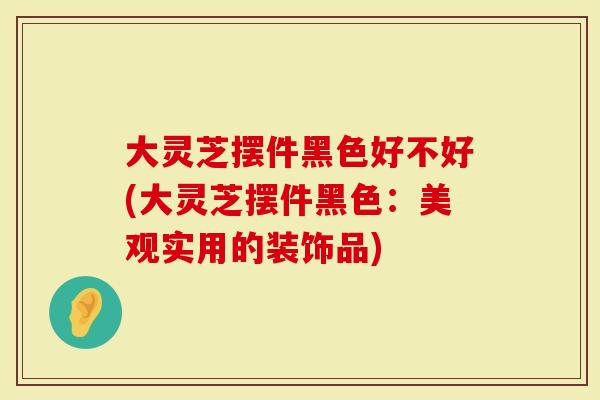 大灵芝摆件黑色好不好(大灵芝摆件黑色：美观实用的装饰品)