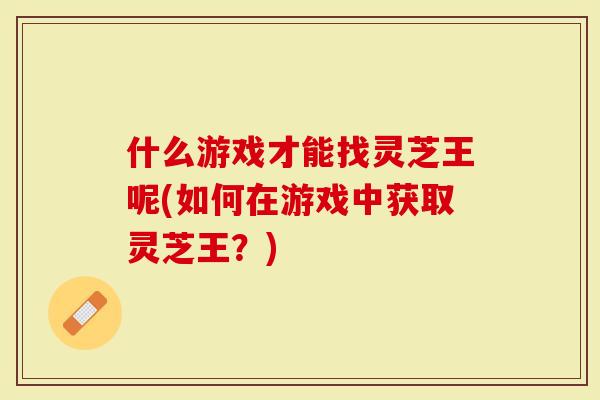 什么游戏才能找灵芝王呢(如何在游戏中获取灵芝王？)