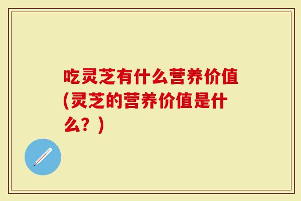 吃灵芝有什么营养价值(灵芝的营养价值是什么？)