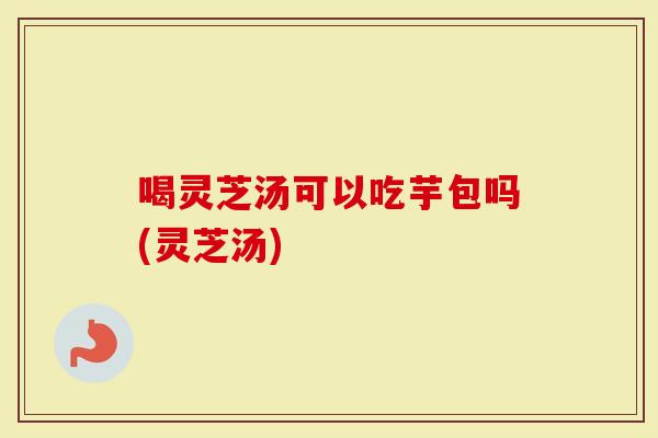 喝灵芝汤可以吃芋包吗(灵芝汤)-第1张图片-灵芝大师 喝灵芝汤可以吃芋包吗(灵芝汤)-第1张图片-灵芝大师