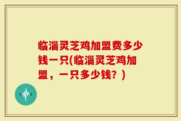 临淄灵芝鸡加盟费多少钱一只(临淄灵芝鸡加盟，一只多少钱？)