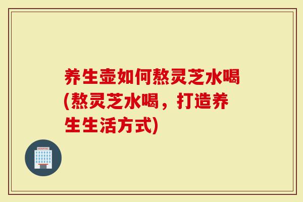 养生壶如何熬灵芝水喝(熬灵芝水喝,打造养生生活方式)-第1张图片-灵芝大师 养生壶如何熬灵芝水喝(熬灵芝水喝,打造养生生活方式)-第1张图片-灵芝大师