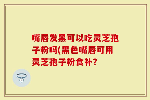嘴唇发黑可以吃灵芝孢子粉吗(黑色嘴唇可用灵芝孢子粉食补？