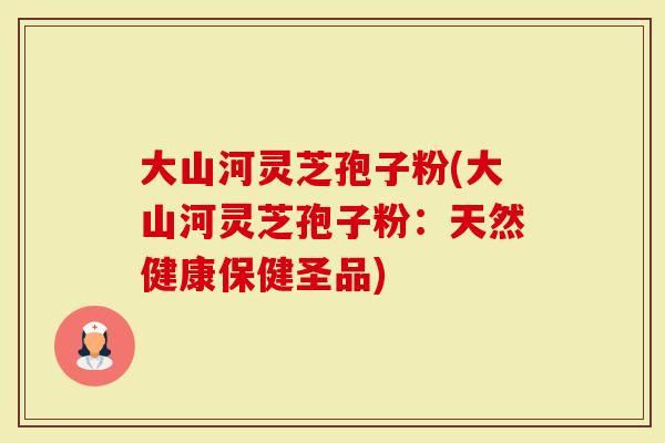 大山河灵芝孢子粉(大山河灵芝孢子粉：天然健康保健圣品)