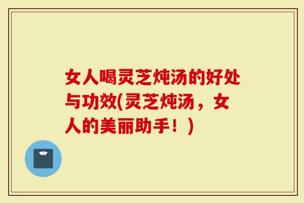 女人喝灵芝炖汤的好处与功效(灵芝炖汤，女人的美丽助手！)