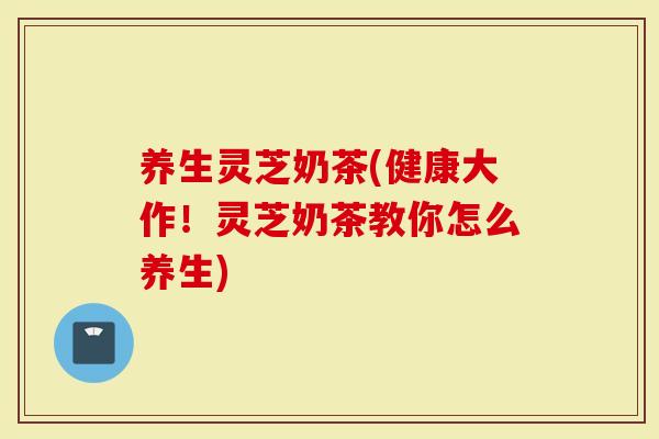 养生灵芝奶茶(健康大作！灵芝奶茶教你怎么养生)
