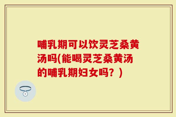 哺乳期可以饮灵芝桑黄汤吗(能喝灵芝桑黄汤的哺乳期妇女吗？)