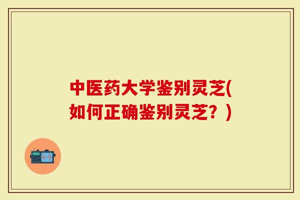 中医药大学鉴别灵芝(如何正确鉴别灵芝？)