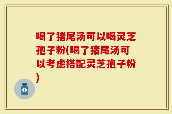 喝了猪尾汤可以喝灵芝孢子粉(喝了猪尾汤可以考虑搭配灵芝孢子粉)