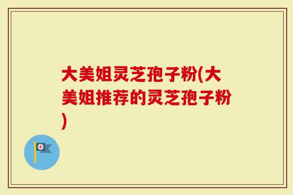 大美姐灵芝孢子粉(大美姐推荐的灵芝孢子粉)