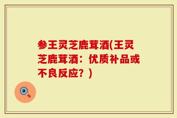 参王灵芝鹿茸酒(王灵芝鹿茸酒：优质补品或不良反应？)